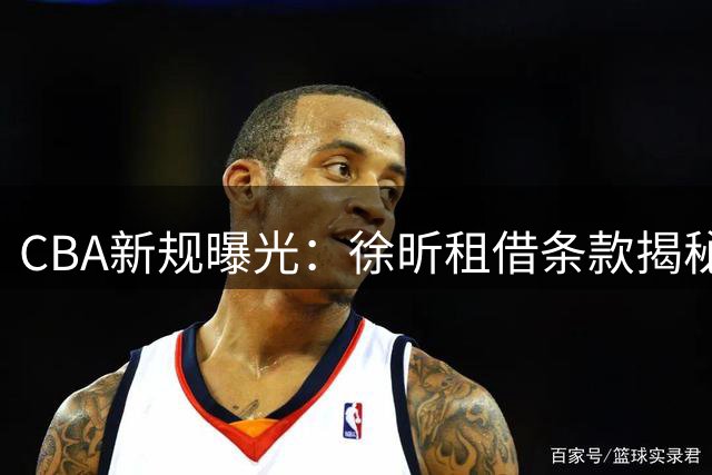 CBA新规曝光：徐昕租借条款揭秘 2027年前难返广东宏远